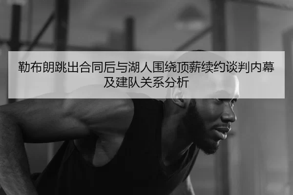 勒布朗跳出合同后与湖人围绕顶薪续约谈判内幕及建队关系分析